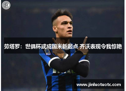 劳塔罗:世俱杯或成国米新起点 齐沃表现令我惊艳