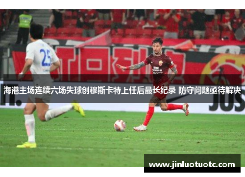 海港主场连续六场失球创穆斯卡特上任后最长纪录 防守问题亟待解决