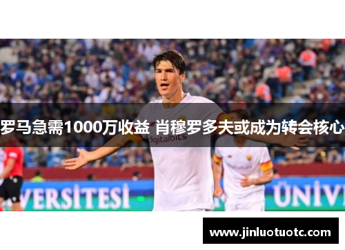 罗马急需1000万收益 肖穆罗多夫或成为转会核心