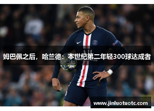 姆巴佩之后，哈兰德：本世纪第二年轻300球达成者