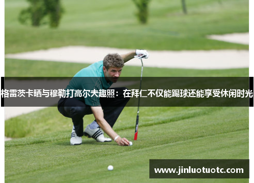 格雷茨卡晒与穆勒打高尔夫趣照：在拜仁不仅能踢球还能享受休闲时光